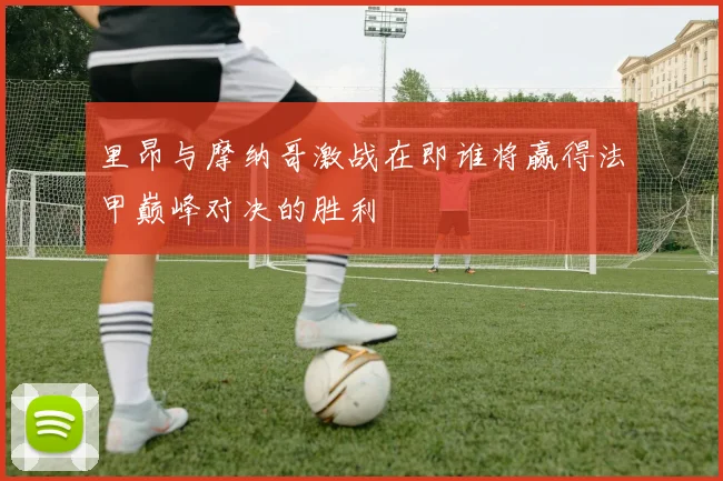 里昂与摩纳哥激战在即谁将赢得法甲巅峰对决的胜利