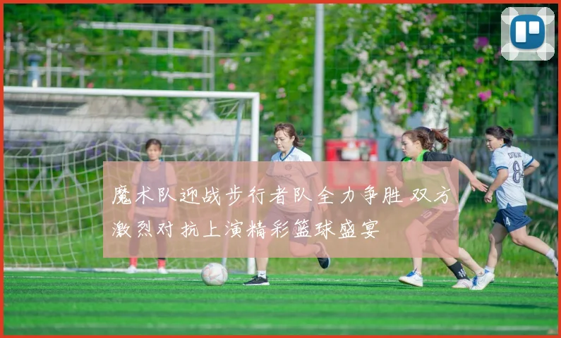 魔术队迎战步行者队全力争胜 双方激烈对抗上演精彩篮球盛宴