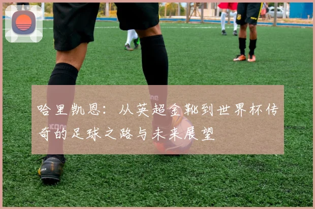 哈里凯恩：从英超金靴到世界杯传奇的足球之路与未来展望