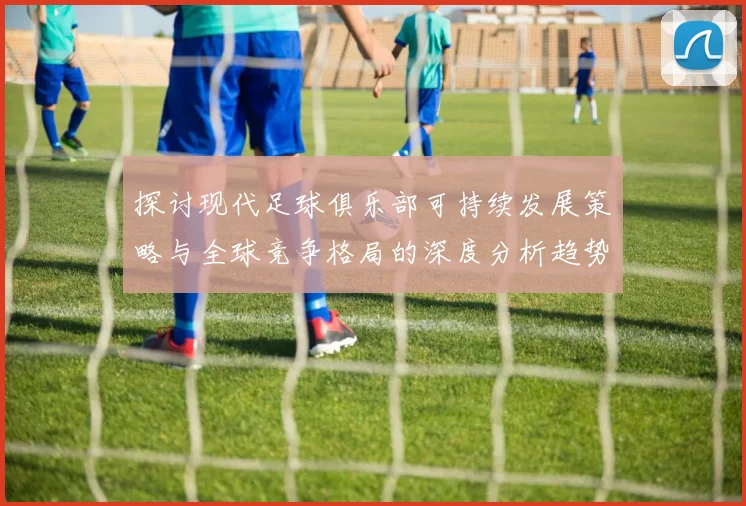 探讨现代足球俱乐部可持续发展策略与全球竞争格局的深度分析趋势