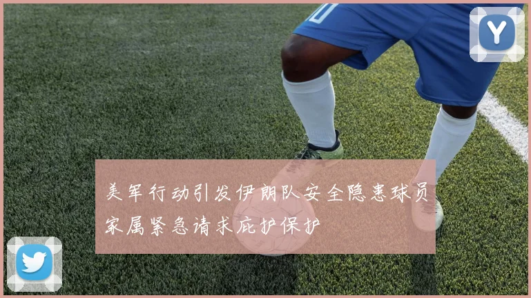 美军行动引发伊朗队安全隐患球员家属紧急请求庇护保护