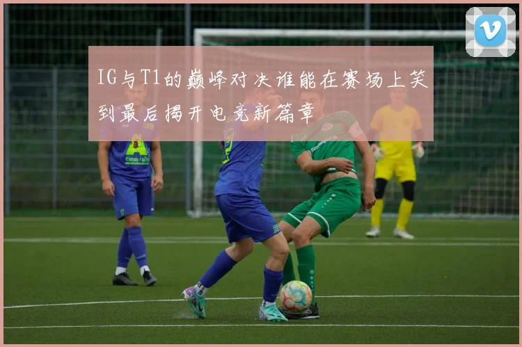 IG与T1的巅峰对决谁能在赛场上笑到最后揭开电竞新篇章