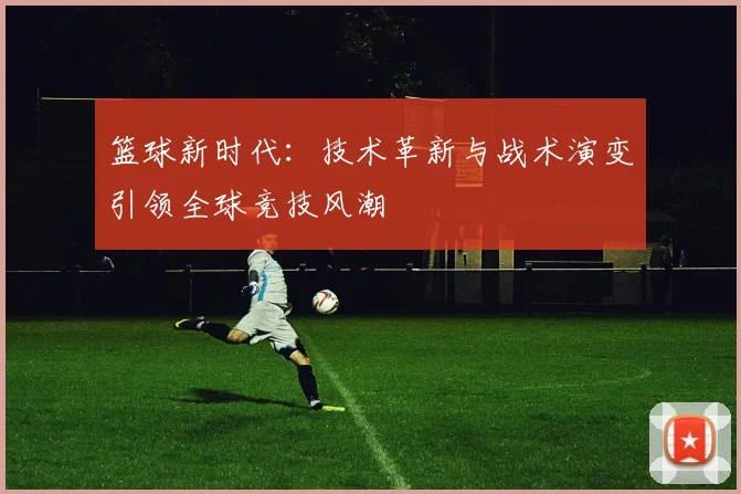 篮球新时代：技术革新与战术演变引领全球竞技风潮