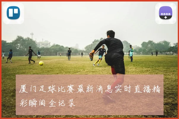 厦门足球比赛最新消息实时直播精彩瞬间全记录