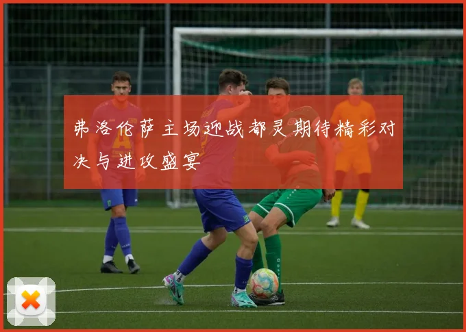 弗洛伦萨主场迎战都灵期待精彩对决与进攻盛宴