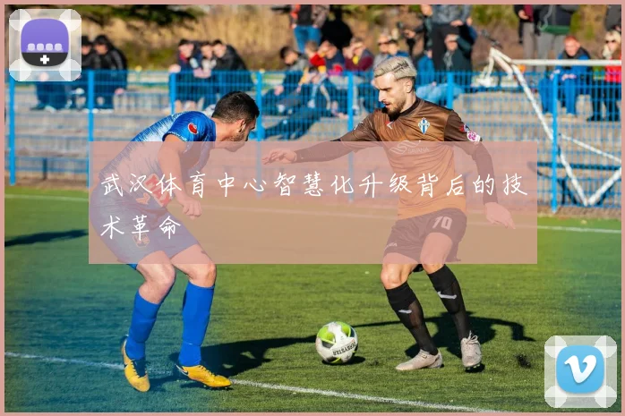 武汉体育中心智慧化升级背后的技术革命