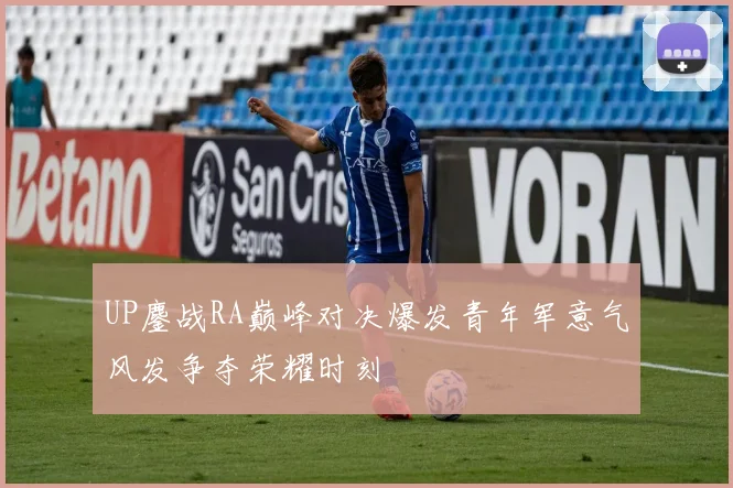 UP鏖战RA巅峰对决爆发青年军意气风发争夺荣耀时刻