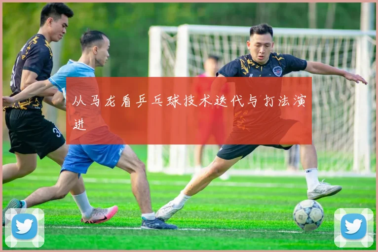 从马龙看乒乓球技术迭代与打法演进