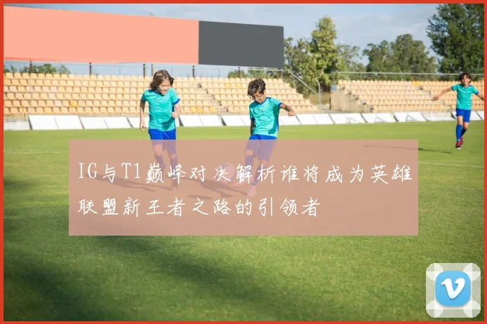 IG与T1巅峰对决解析谁将成为英雄联盟新王者之路的引领者