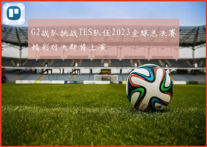 G2战队挑战TES队伍2023全球总决赛精彩对决即将上演